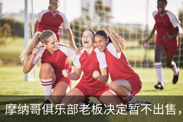 摩纳哥俱乐部老板决定暂不出售，已三年未注入资金